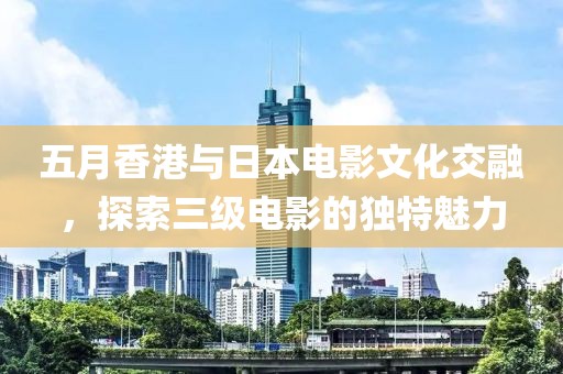 五月香港与日本电影文化交融，探索三级电影的独特魅力