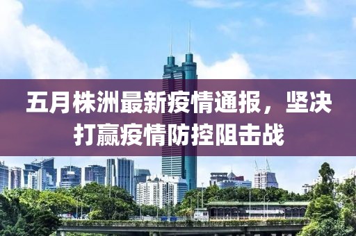 五月株洲最新疫情通报，坚决打赢疫情防控阻击战