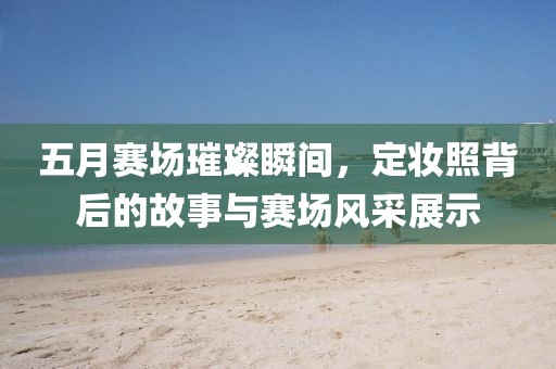 五月赛场璀璨瞬间，定妆照背后的故事与赛场风采展示