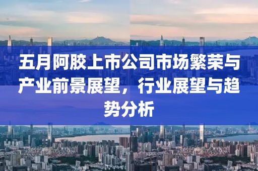 五月阿胶上市公司市场繁荣与产业前景展望，行业展望与趋势分析