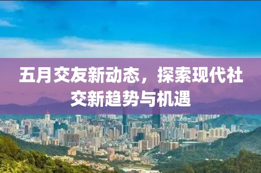 五月交友新动态，探索现代社交新趋势与机遇