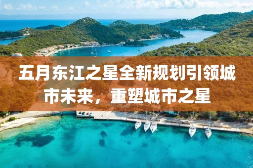 五月东江之星全新规划引领城市未来，重塑城市之星