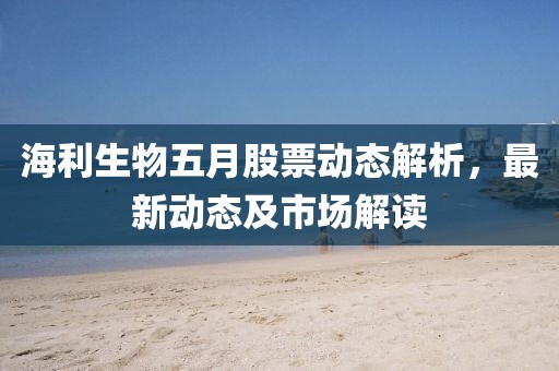 海利生物五月股票动态解析，最新动态及市场解读