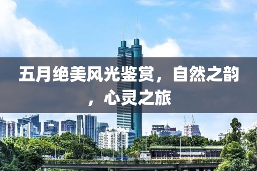 五月绝美风光鉴赏，自然之韵，心灵之旅