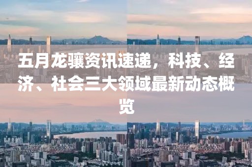 五月龙骧资讯速递，科技、经济、社会三大领域最新动态概览