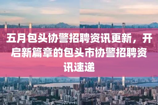 五月包头协警招聘资讯更新，开启新篇章的包头市协警招聘资讯速递