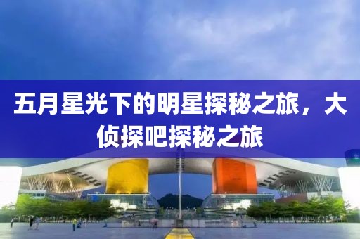 五月星光下的明星探秘之旅，大侦探吧探秘之旅
