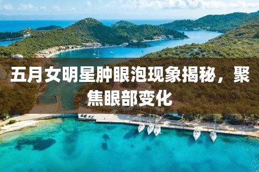 五月女明星肿眼泡现象揭秘，聚焦眼部变化