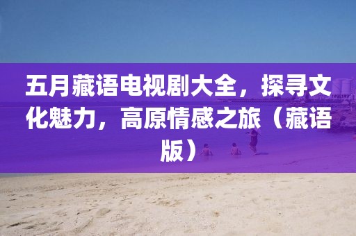 五月藏语电视剧大全，探寻文化魅力，高原情感之旅（藏语版）