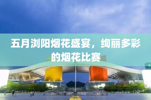 五月浏阳烟花盛宴，绚丽多彩的烟花比赛