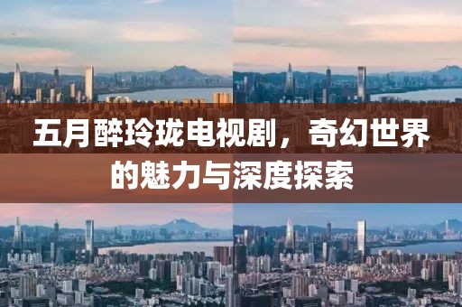 五月醉玲珑电视剧，奇幻世界的魅力与深度探索