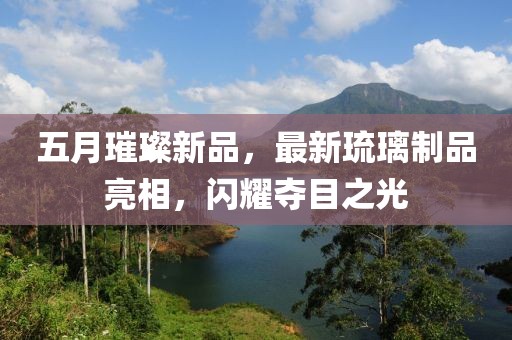 五月璀璨新品，最新琉璃制品亮相，闪耀夺目之光