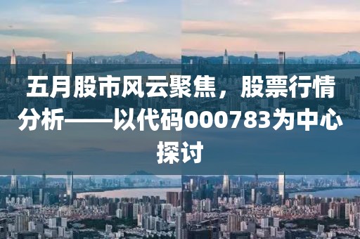 五月股市风云聚焦，股票行情分析——以代码000783为中心探讨
