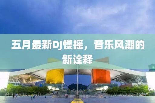 五月最新DJ慢摇，音乐风潮的新诠释