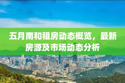 五月南和租房动态概览，最新房源及市场动态分析