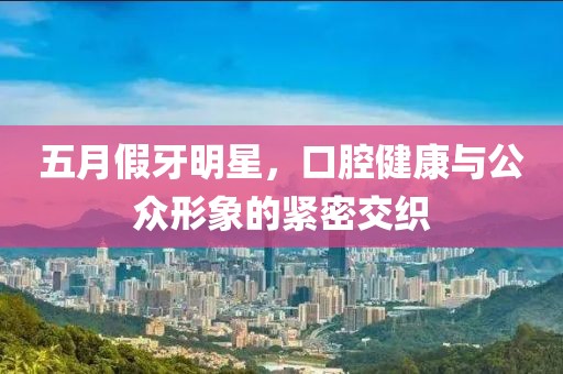 五月假牙明星，口腔健康与公众形象的紧密交织