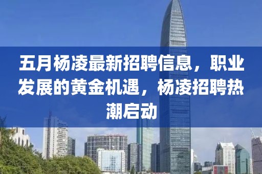 五月杨凌最新招聘信息，职业发展的黄金机遇，杨凌招聘热潮启动