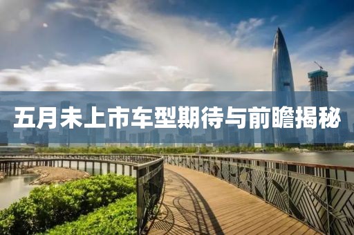 五月未上市车型期待与前瞻揭秘