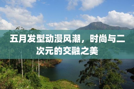 五月发型动漫风潮，时尚与二次元的交融之美