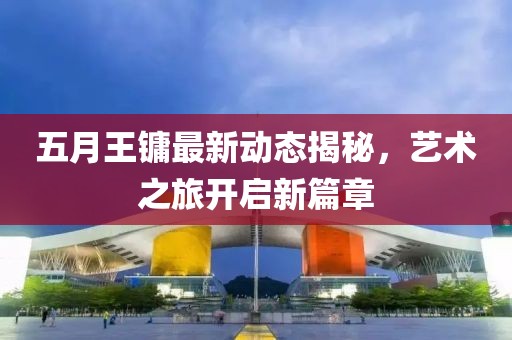 五月王镛最新动态揭秘，艺术之旅开启新篇章