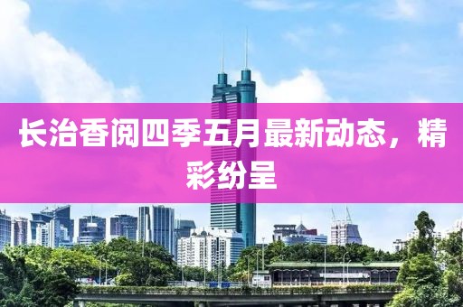 长治香阅四季五月最新动态，精彩纷呈