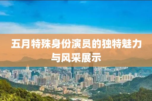 五月特殊身份演员的独特魅力与风采展示