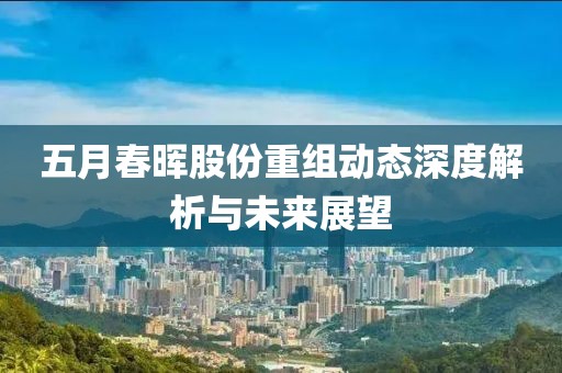 五月春晖股份重组动态深度解析与未来展望