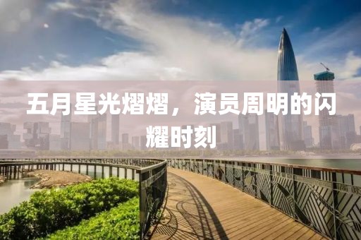 五月星光熠熠，演员周明的闪耀时刻