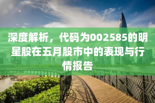 深度解析，代码为002585的明星股在五月股市中的表现与行情报告