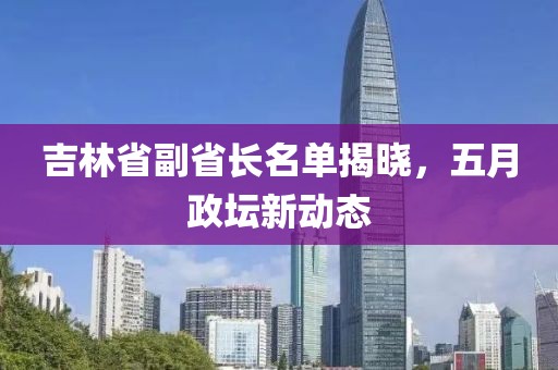吉林省副省长名单揭晓，五月政坛新动态