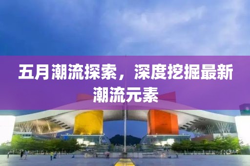 五月潮流探索，深度挖掘最新潮流元素