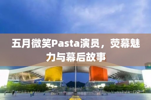 五月微笑Pasta演员，荧幕魅力与幕后故事