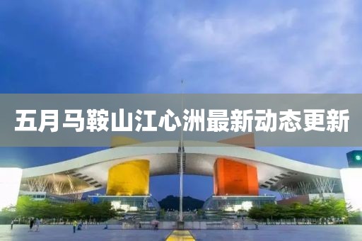 五月马鞍山江心洲最新动态更新