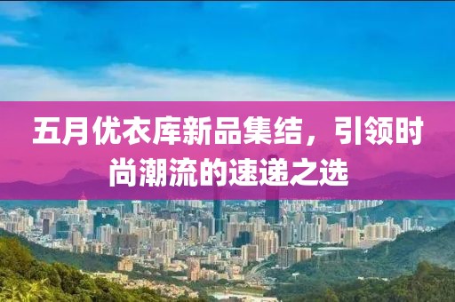 五月优衣库新品集结，引领时尚潮流的速递之选