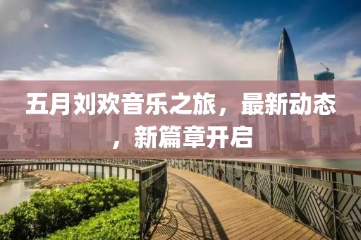 五月刘欢音乐之旅，最新动态，新篇章开启