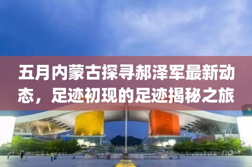 五月内蒙古探寻郝泽军最新动态，足迹初现的足迹揭秘之旅