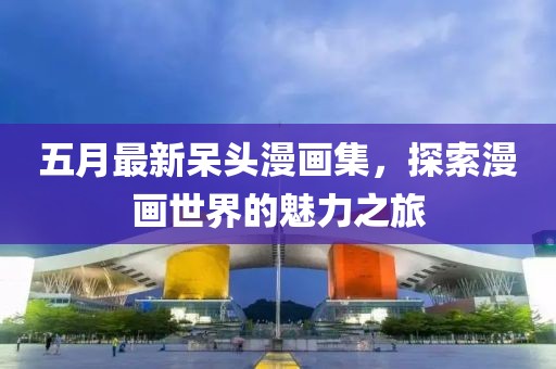 五月最新呆头漫画集，探索漫画世界的魅力之旅
