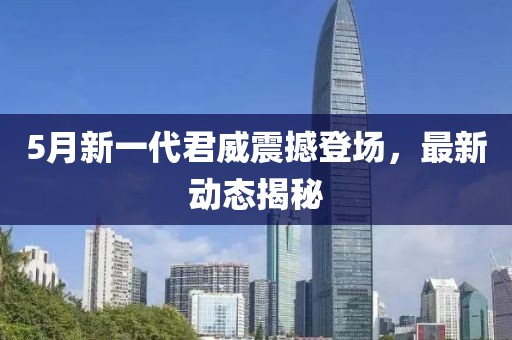 5月新一代君威震撼登场，最新动态揭秘