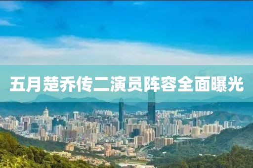五月楚乔传二演员阵容全面曝光