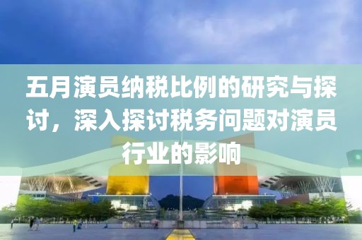五月演员纳税比例的研究与探讨，深入探讨税务问题对演员行业的影响