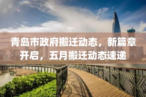 青岛市政府搬迁动态，新篇章开启，五月搬迁动态速递