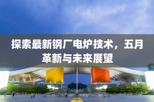 探索最新钢厂电炉技术，五月革新与未来展望