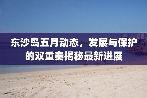 东沙岛五月动态，发展与保护的双重奏揭秘最新进展