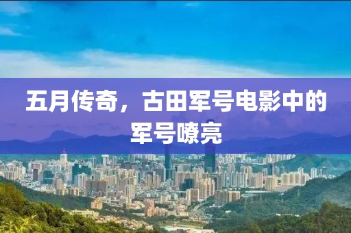 五月传奇，古田军号电影中的军号嘹亮