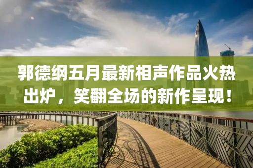 郭德纲五月最新相声作品火热出炉，笑翻全场的新作呈现！