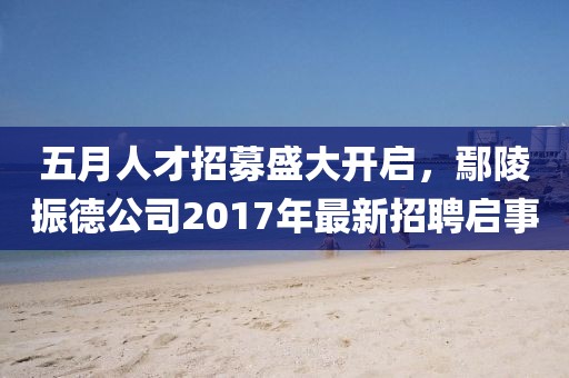 五月人才招募盛大开启，鄢陵振德公司2017年最新招聘启事