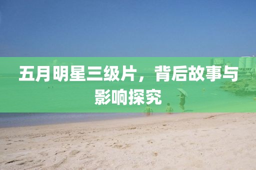 五月明星三级片，背后故事与影响探究