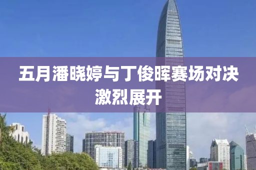 五月潘晓婷与丁俊晖赛场对决激烈展开