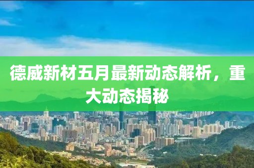 德威新材五月最新动态解析，重大动态揭秘