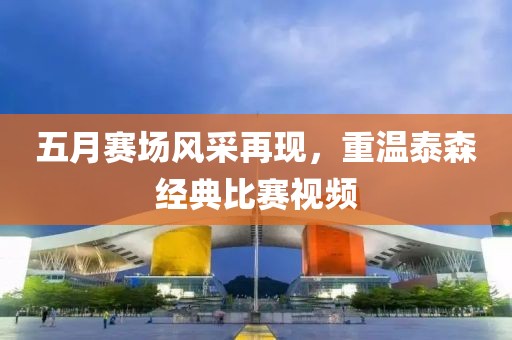 五月赛场风采再现，重温泰森经典比赛视频
